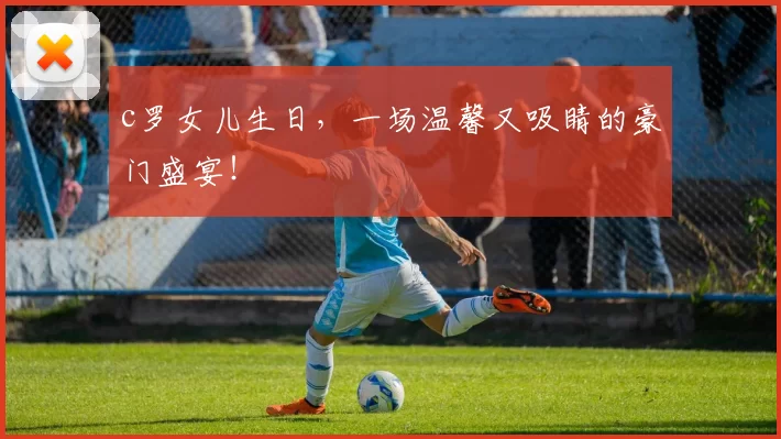 c罗女儿生日，一场温馨又吸睛的豪门盛宴！