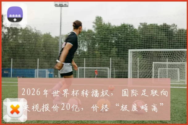 2026年世界杯转播权，国际足联向央视报价20亿，价格“极度畸高”