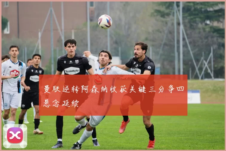 曼联逆转阿森纳收获关键三分争四悬念延续