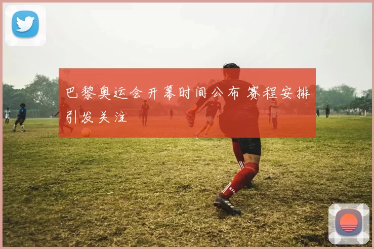 巴黎奥运会开幕时间公布 赛程安排引发关注