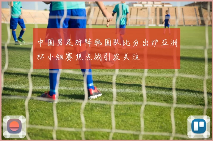 中国男足对阵韩国队比分出炉亚洲杯小组赛焦点战引发关注