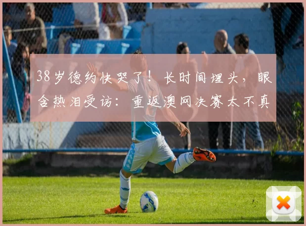 38岁德约快哭了！长时间埋头，眼含热泪受访：重返澳网决赛太不真实