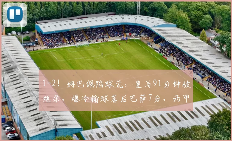 1-2！姆巴佩陷球荒，皇马91分钟被绝杀，爆冷输球落后巴萨7分，西甲冠军悬了_比赛_球员_防守