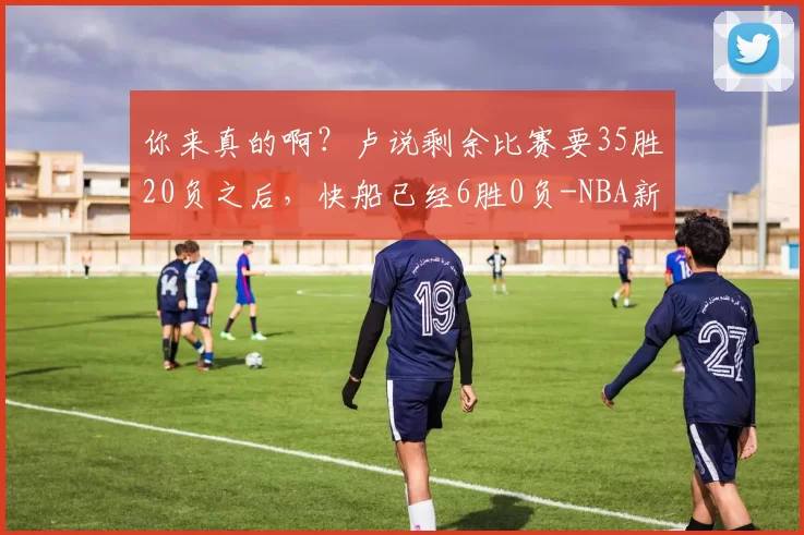 你来真的啊？卢说剩余比赛要35胜20负之后，快船已经6胜0负-NBA新闻