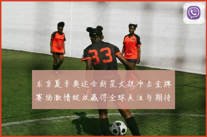 东京夏季奥运会新星女孩冲击金牌赛场激情绽放赢得全球关注与期待