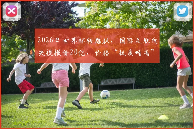2026年世界杯转播权，国际足联向央视报价20亿，价格“极度畸高”