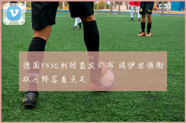 德国vs比利时首发公布 诺伊尔领衔双方阵容看点足