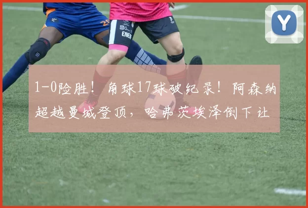 1-0险胜！角球17球破纪录！阿森纳超越曼城登顶，哈弗茨埃泽倒下让3分变味_赛季_进球_欧冠