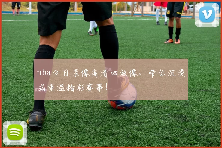 nba今日录像高清回放像，带你沉浸式重温精彩赛事！