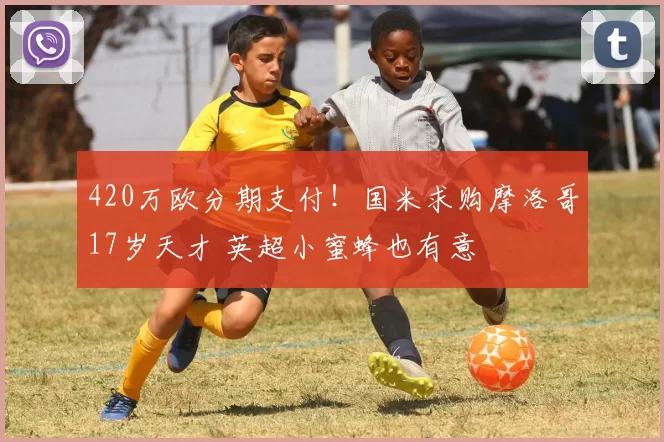 420万欧分期支付！国米求购摩洛哥17岁天才 英超小蜜蜂也有意