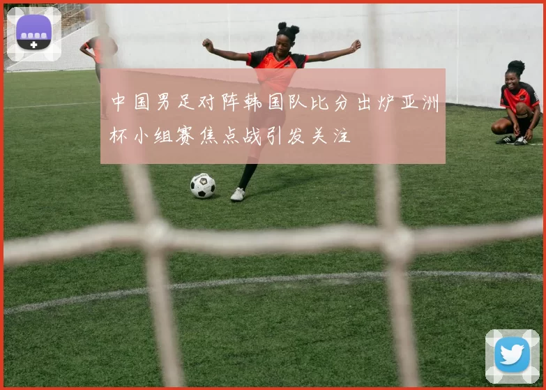 中国男足对阵韩国队比分出炉亚洲杯小组赛焦点战引发关注