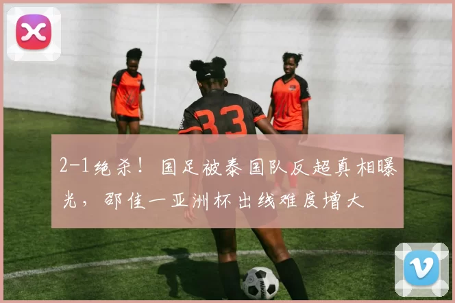 2-1绝杀！国足被泰国队反超真相曝光，邵佳一亚洲杯出线难度增大