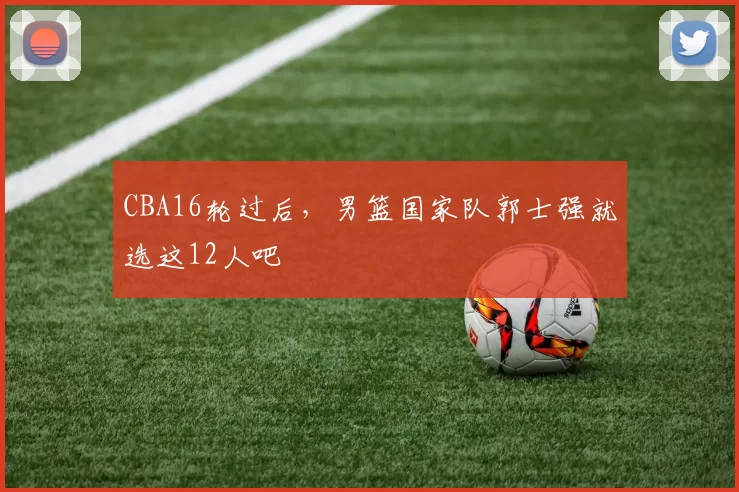 CBA16轮过后，男篮国家队郭士强就选这12人吧