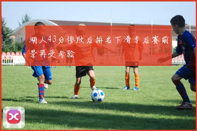 湖人43分惨败后排名下滑季后赛前景再受考验