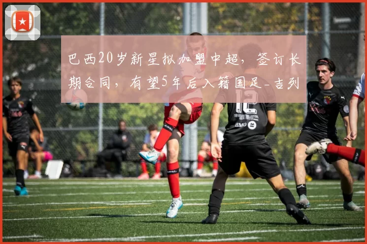 巴西20岁新星拟加盟中超，签订长期合同，有望5年后入籍国足_吉列尔梅_塞阿拉_归化