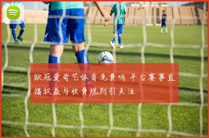 欧冠爱奇艺体育免费吗 平台赛事直播权益与收费规则引关注