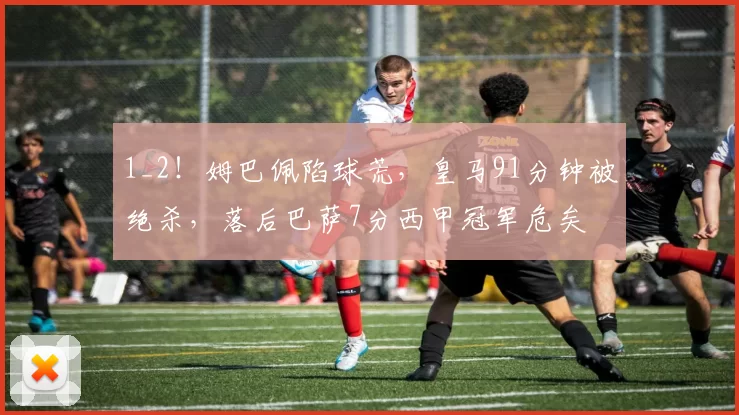 1_2！姆巴佩陷球荒，皇马91分钟被绝杀，落后巴萨7分西甲冠军危矣