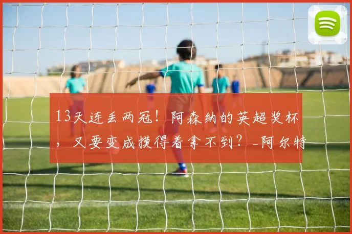 13天连丢两冠！阿森纳的英超奖杯，又要变成摸得着拿不到？_阿尔特塔_曼城_决赛