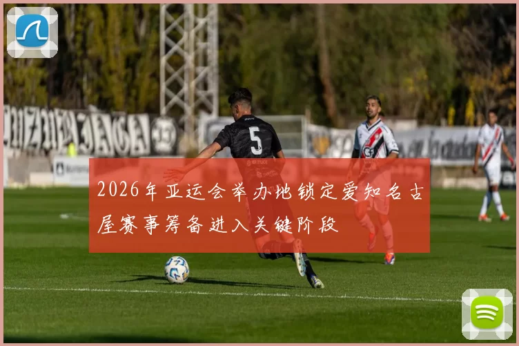 2026年亚运会举办地锁定爱知名古屋赛事筹备进入关键阶段