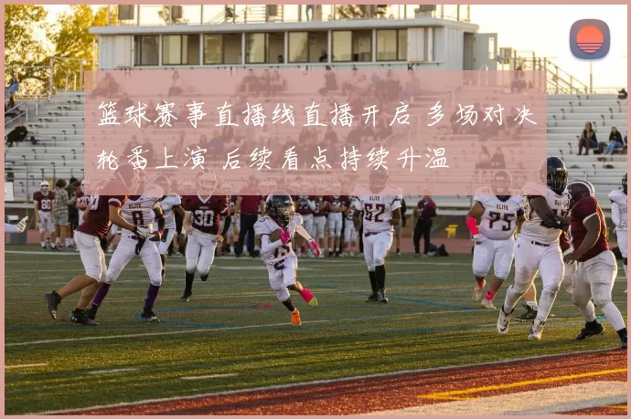 篮球赛事直播线直播开启 多场对决轮番上演 后续看点持续升温