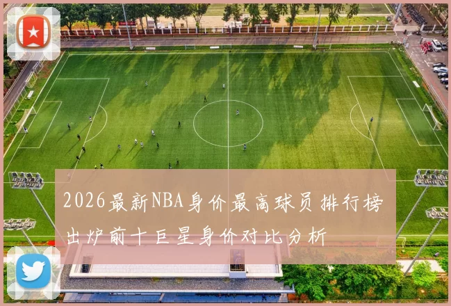2026最新NBA身价最高球员排行榜 出炉前十巨星身价对比分析