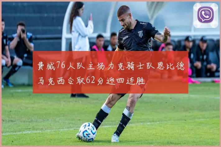 费城76人队主场力克骑士队恩比德马克西合取62分迎四连胜