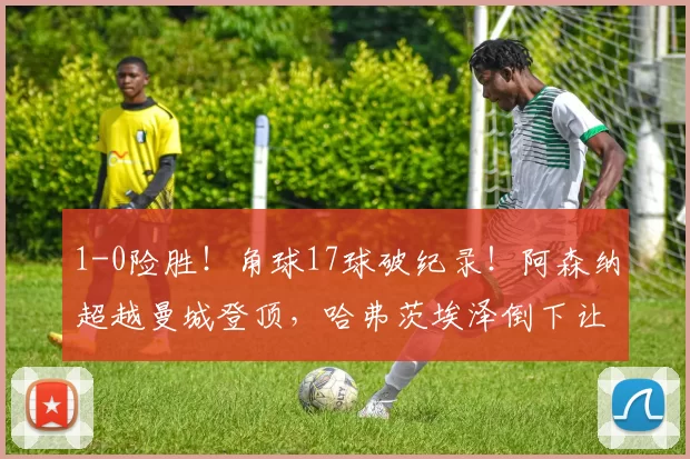 1-0险胜！角球17球破纪录！阿森纳超越曼城登顶，哈弗茨埃泽倒下让3分变味_赛季_进球_欧冠