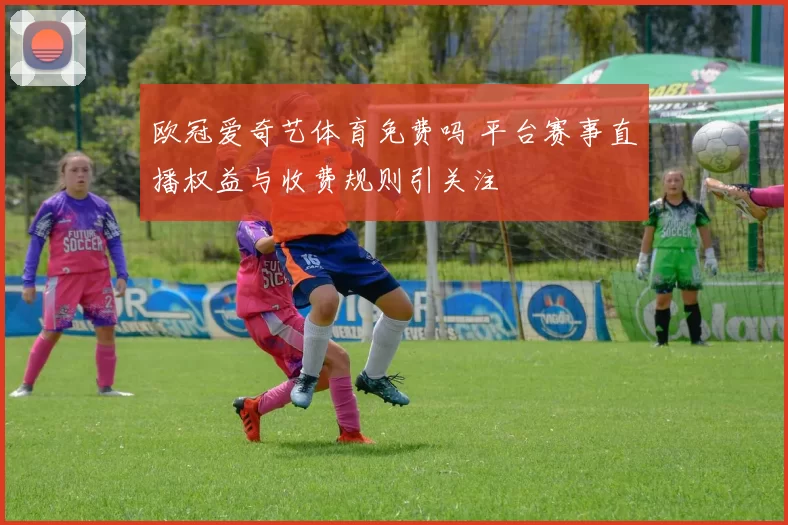 欧冠爱奇艺体育免费吗 平台赛事直播权益与收费规则引关注