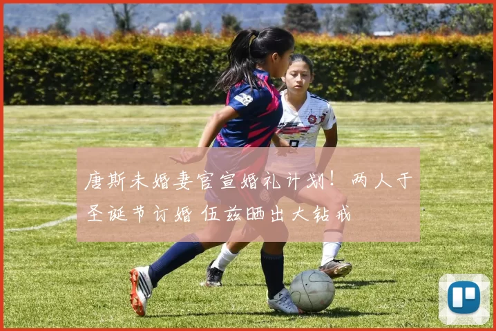 唐斯未婚妻官宣婚礼计划！两人于圣诞节订婚 伍兹晒出大钻戒