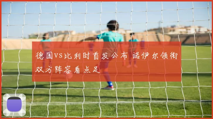 德国vs比利时首发公布 诺伊尔领衔双方阵容看点足