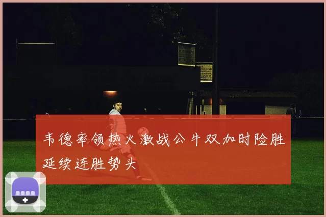 韦德率领热火激战公牛双加时险胜延续连胜势头