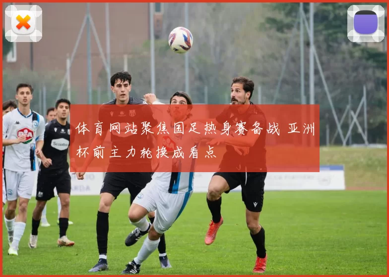 体育网站聚焦国足热身赛备战 亚洲杯前主力轮换成看点