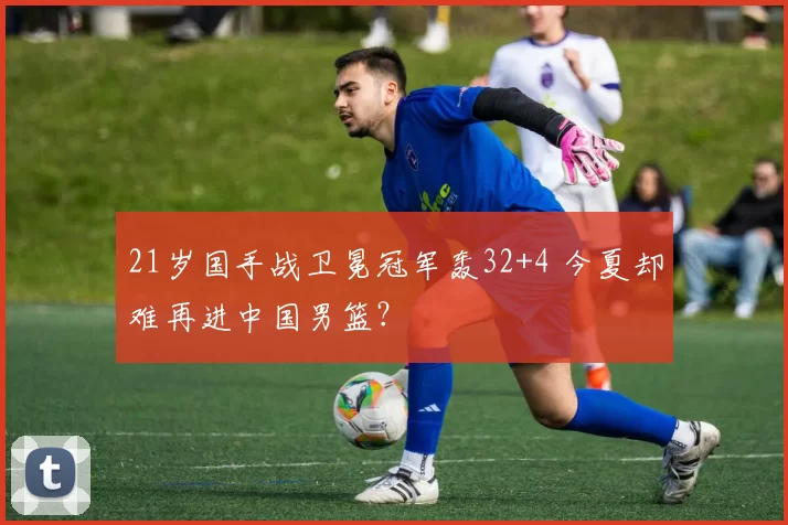 21岁国手战卫冕冠军轰32+4 今夏却难再进中国男篮？