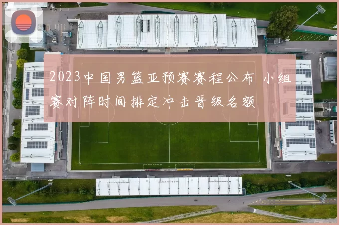 2023中国男篮亚预赛赛程公布 小组赛对阵时间排定冲击晋级名额