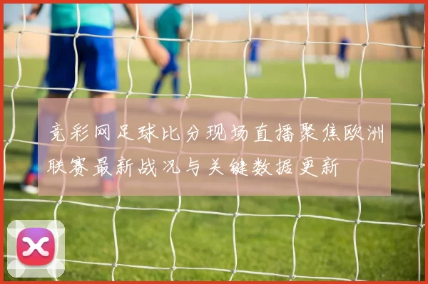 竞彩网足球比分现场直播聚焦欧洲联赛最新战况与关键数据更新