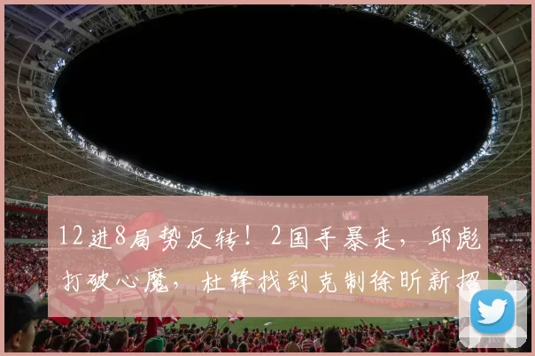 12进8局势反转！2国手暴走，邱彪打破心魔，杜锋找到克制徐昕新招