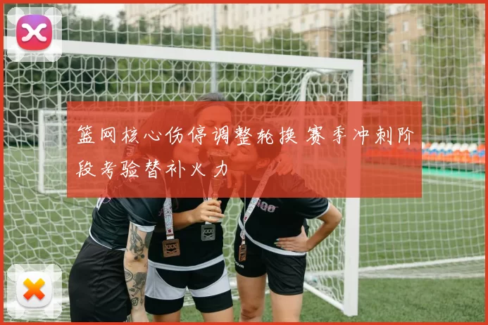 篮网核心伤停调整轮换 赛季冲刺阶段考验替补火力