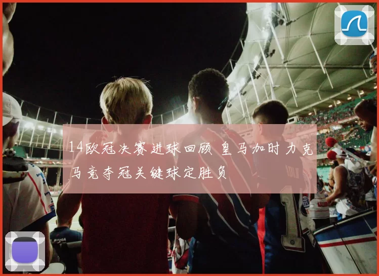 14欧冠决赛进球回顾 皇马加时力克马竞夺冠关键球定胜负