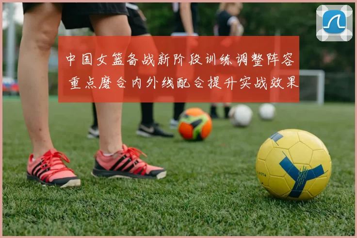 中国女篮备战新阶段训练调整阵容 重点磨合内外线配合提升实战效果