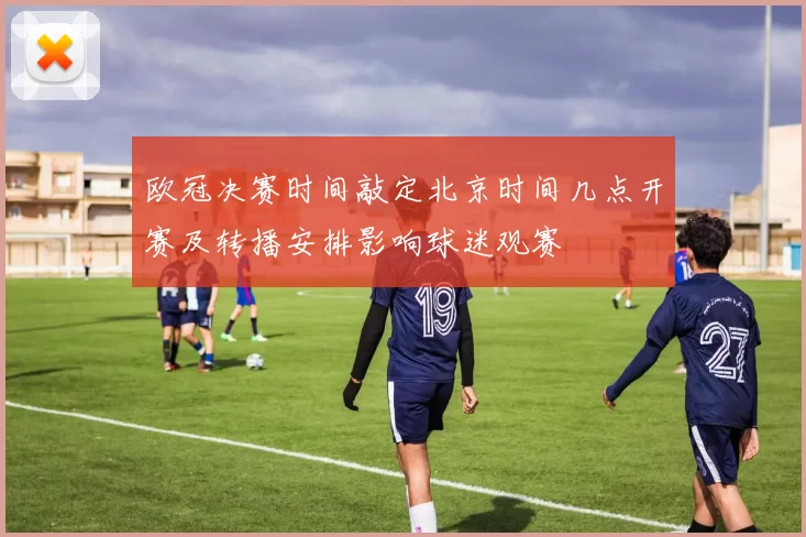 欧冠决赛时间敲定北京时间几点开赛及转播安排影响球迷观赛