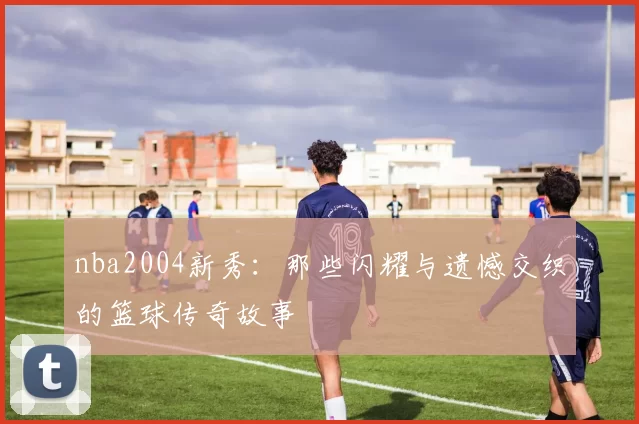 nba2004新秀：那些闪耀与遗憾交织的篮球传奇故事