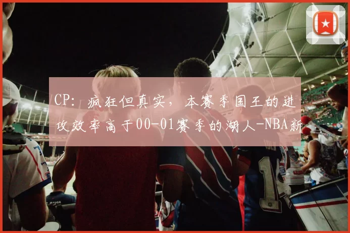 CP：疯狂但真实，本赛季国王的进攻效率高于00-01赛季的湖人-NBA新闻