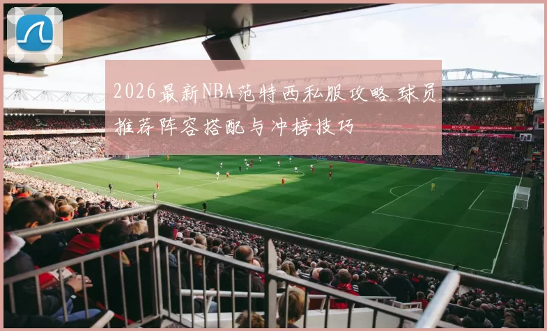 2026最新NBA范特西私服攻略 球员推荐阵容搭配与冲榜技巧