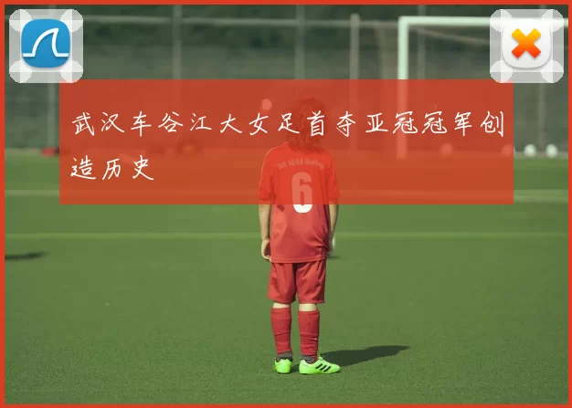 武汉车谷江大女足首夺亚冠冠军创造历史