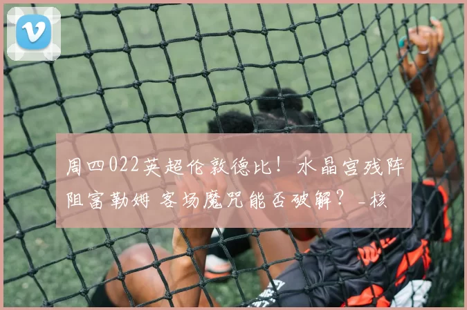 周四022英超伦敦德比！水晶宫残阵阻富勒姆 客场魔咒能否破解？_核心_主场_预测