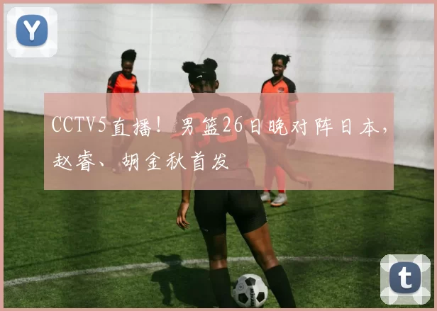 CCTV5直播！男篮26日晚对阵日本，赵睿、胡金秋首发