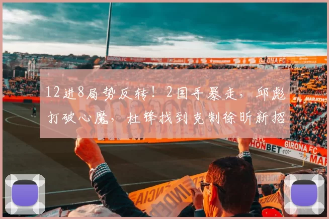 12进8局势反转！2国手暴走，邱彪打破心魔，杜锋找到克制徐昕新招