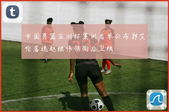 中国男篮亚洲杯集训名单公布郭艾伦落选赵继伟领衔后卫线