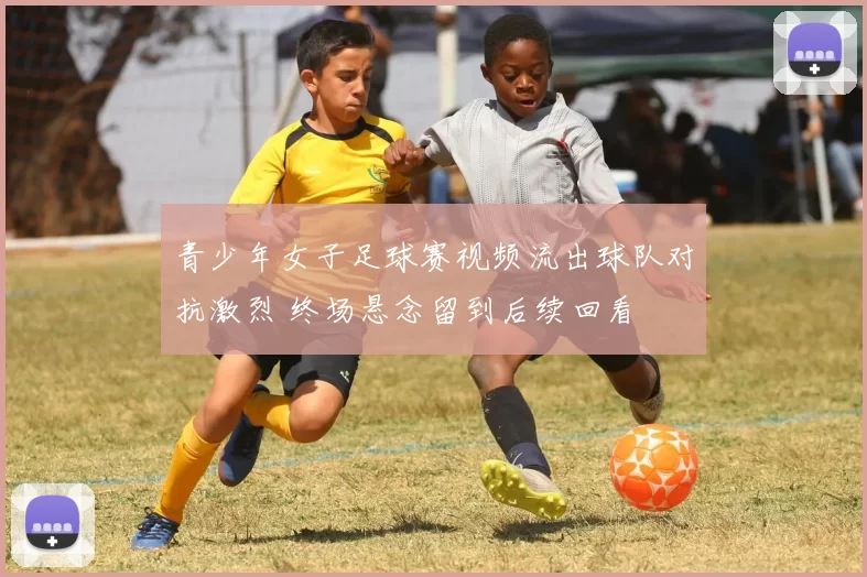 青少年女子足球赛视频流出球队对抗激烈 终场悬念留到后续回看