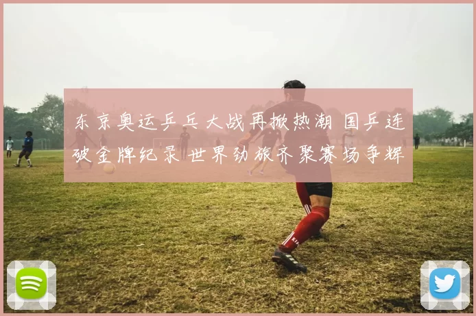 东京奥运乒乓大战再掀热潮 国乒连破金牌纪录 世界劲旅齐聚赛场争辉